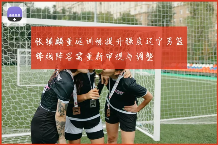 张镇麟重返训练提升强度辽宁男篮锋线阵容需重新审视与调整
