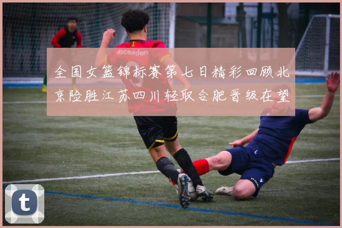 全国女篮锦标赛第七日精彩回顾北京险胜江苏四川轻取合肥晋级在望