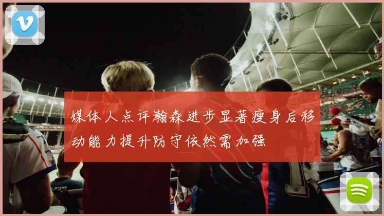 媒体人点评瀚森进步显著瘦身后移动能力提升防守依然需加强