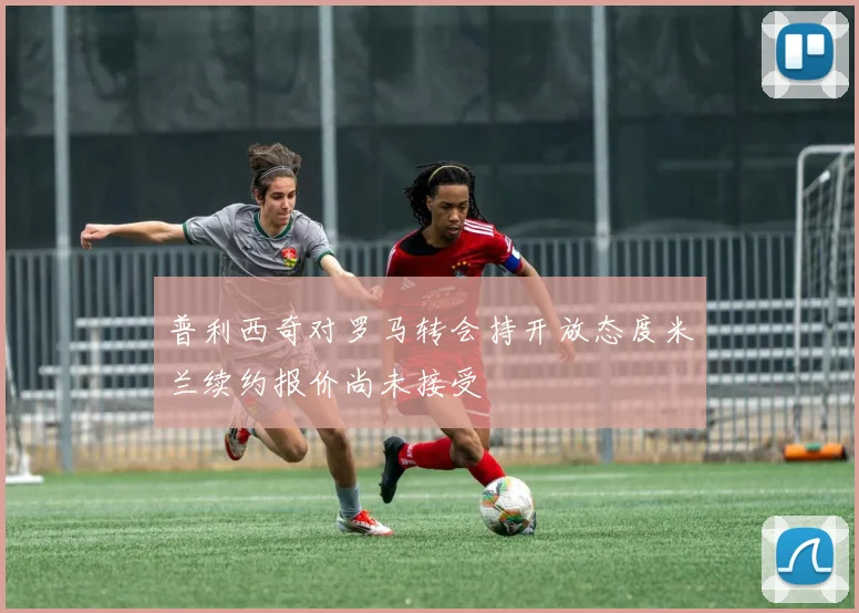 普利西奇对罗马转会持开放态度米兰续约报价尚未接受