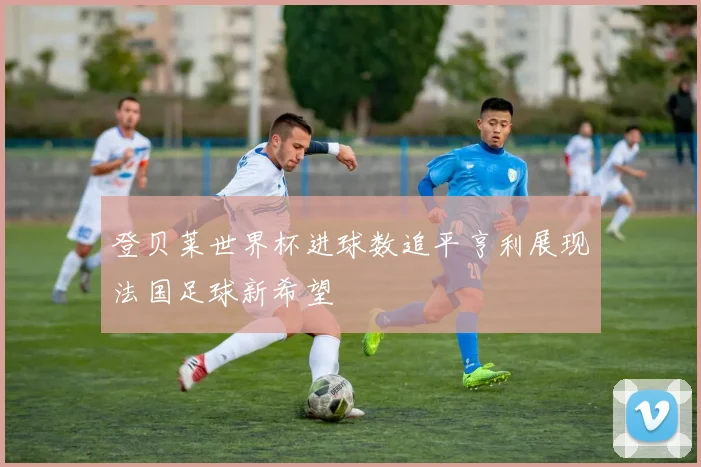登贝莱世界杯进球数追平亨利展现法国足球新希望