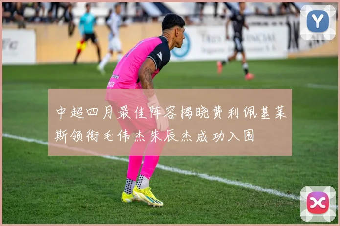 中超四月最佳阵容揭晓费利佩基莱斯领衔毛伟杰朱辰杰成功入围