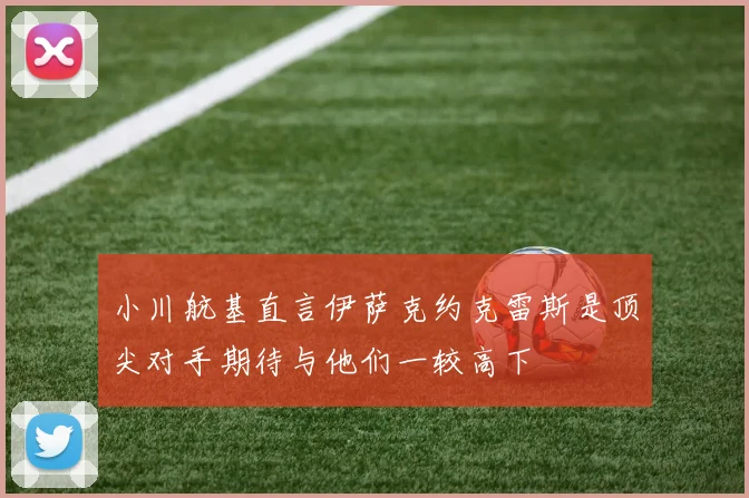 小川航基直言伊萨克约克雷斯是顶尖对手期待与他们一较高下