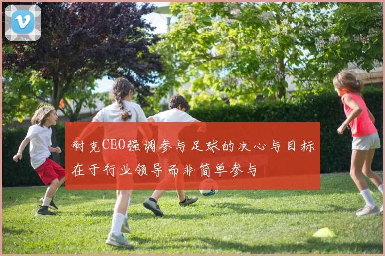 耐克CEO强调参与足球的决心与目标在于行业领导而非简单参与