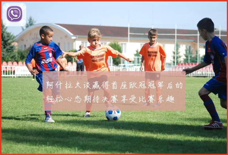 阿什拉夫谈赢得首座欧冠冠军后的轻松心态期待决赛享受比赛乐趣