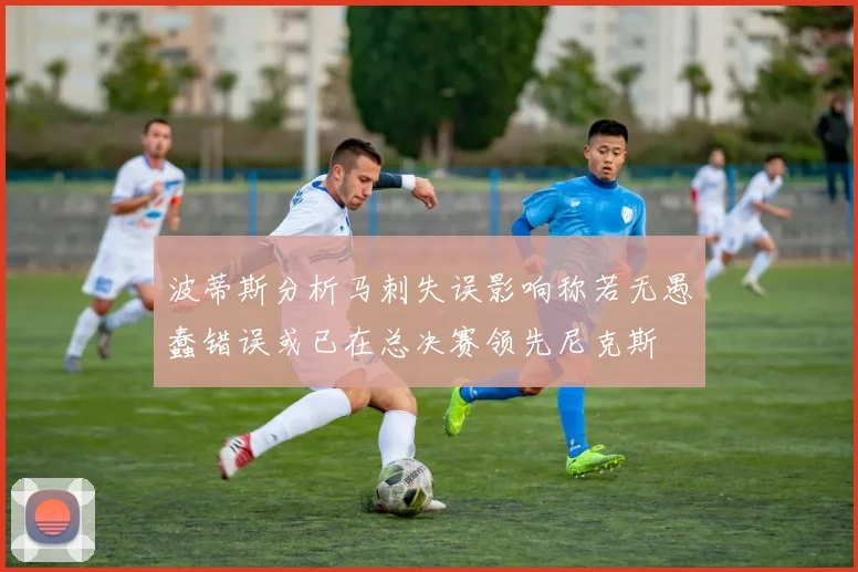 波蒂斯分析马刺失误影响称若无愚蠢错误或已在总决赛领先尼克斯