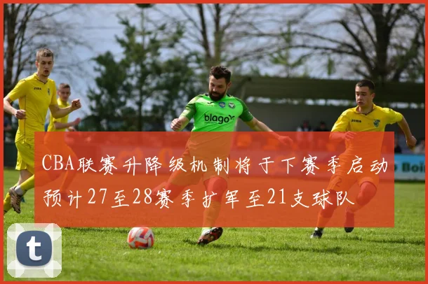 CBA联赛升降级机制将于下赛季启动预计27至28赛季扩军至21支球队