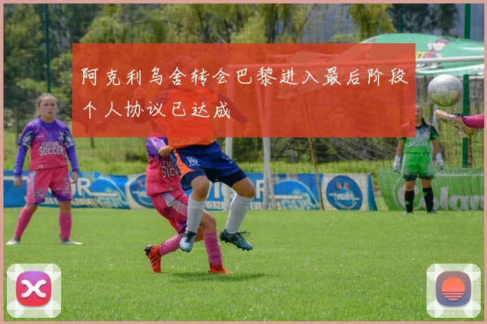 阿克利乌舍转会巴黎进入最后阶段个人协议已达成
