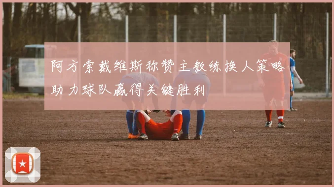 阿方索戴维斯称赞主教练换人策略助力球队赢得关键胜利