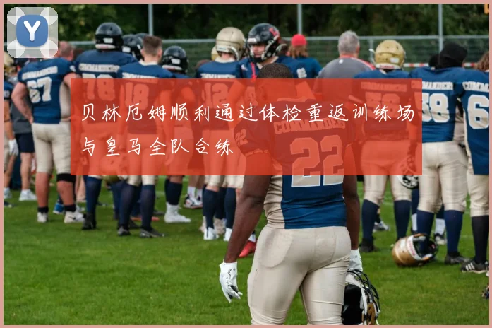 贝林厄姆顺利通过体检重返训练场与皇马全队合练