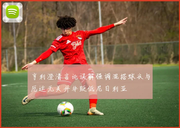 亨利澄清言论误解强调混搭球衣与厄运无关并非贬低尼日利亚