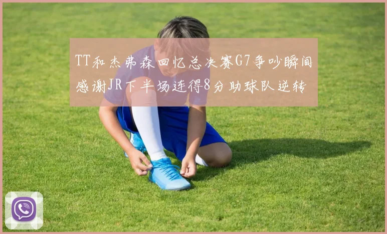 TT和杰弗森回忆总决赛G7争吵瞬间感谢JR下半场连得8分助球队逆转