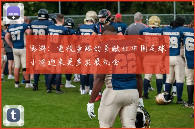 澎湃：重视董路的贡献让中国足球小将迎来更多发展机会