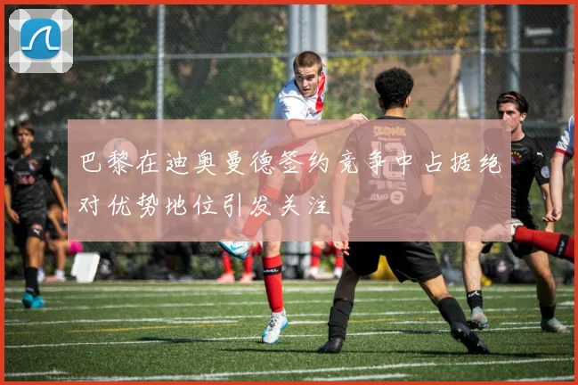 巴黎在迪奥曼德签约竞争中占据绝对优势地位引发关注