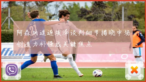 阿森纳追逐埃泽谈判细节揭晓中场创造力补强成关键焦点