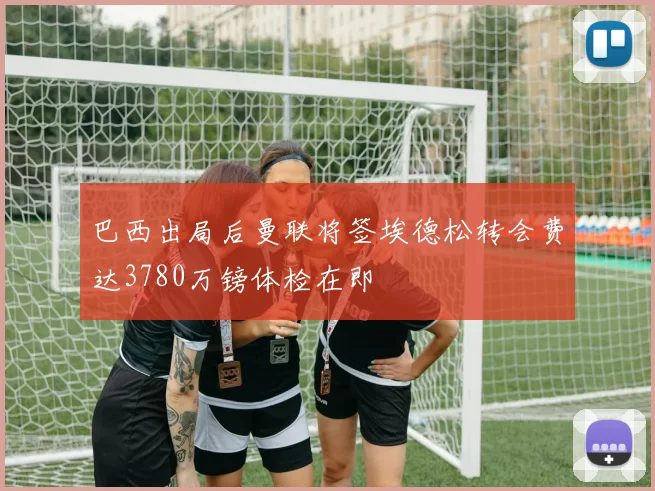 巴西出局后曼联将签埃德松转会费达3780万镑体检在即