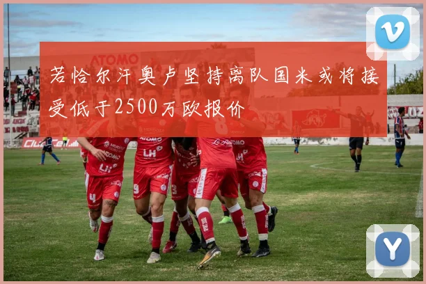 若恰尔汗奥卢坚持离队国米或将接受低于2500万欧报价