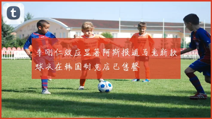 李刚仁效应显著阿斯报道马竞新款球衣在韩国耐克店已售罄